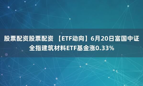 股票配资股票配资 【ETF动向】6月20日富国中证全指建筑材料ETF基金涨0.33%