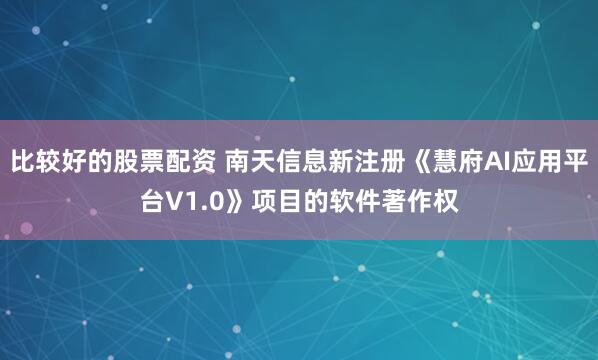 比较好的股票配资 南天信息新注册《慧府AI应用平台V1.0》项目的软件著作权