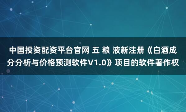 中国投资配资平台官网 五 粮 液新注册《白酒成分分析与价格预测软件V1.0》项目的软件著作权