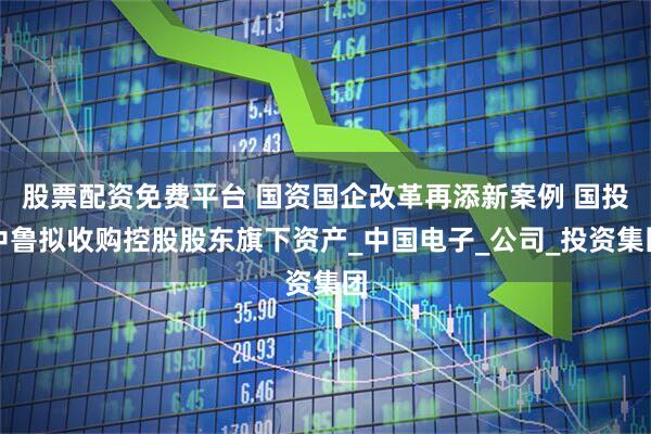 股票配资免费平台 国资国企改革再添新案例 国投中鲁拟收购控股股东旗下资产_中国电子_公司_投资集团