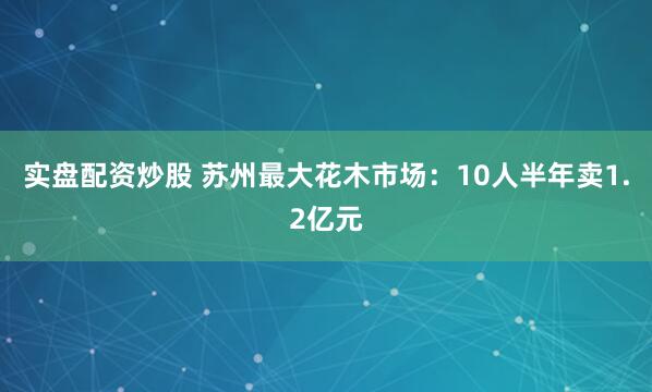 实盘配资炒股 苏州最大花木市场：10人半年卖1.2亿元