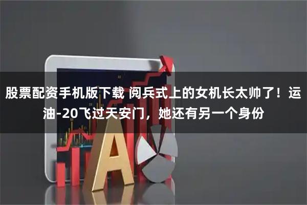 股票配资手机版下载 阅兵式上的女机长太帅了！运油-20飞过天安门，她还有另一个身份