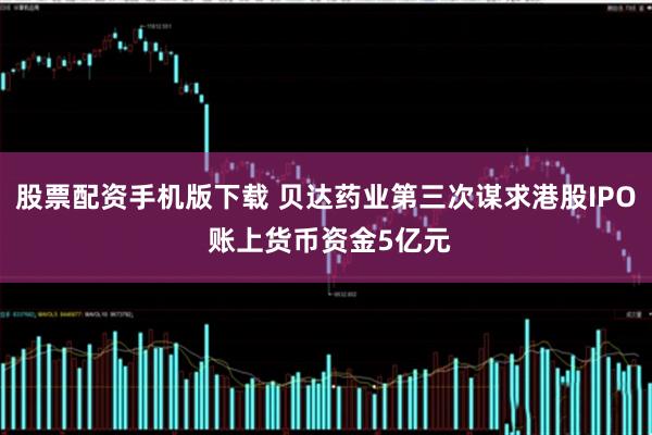 股票配资手机版下载 贝达药业第三次谋求港股IPO 账上货币资金5亿元