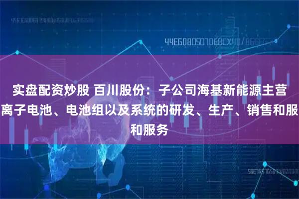 实盘配资炒股 百川股份：子公司海基新能源主营锂离子电池、电池组以及系统的研发、生产、销售和服务