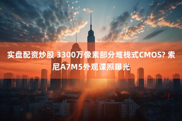 实盘配资炒股 3300万像素部分堆栈式CMOS? 索尼A7M5外观谍照曝光