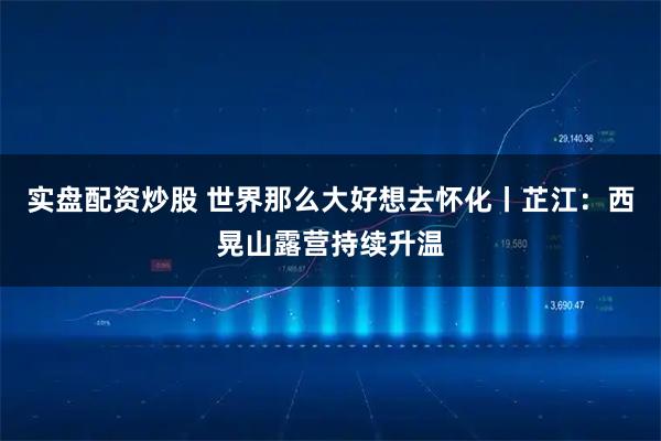实盘配资炒股 世界那么大好想去怀化丨芷江：西晃山露营持续升温