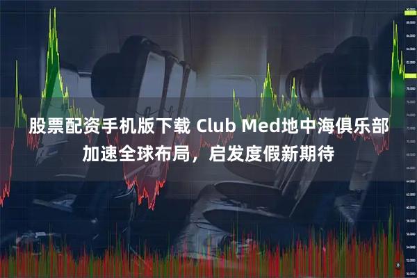 股票配资手机版下载 Club Med地中海俱乐部加速全球布局，启发度假新期待