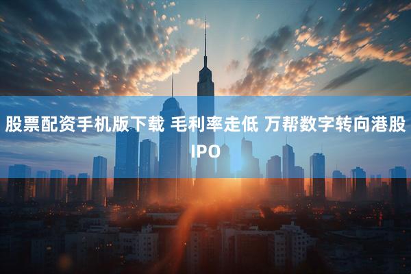 股票配资手机版下载 毛利率走低 万帮数字转向港股IPO